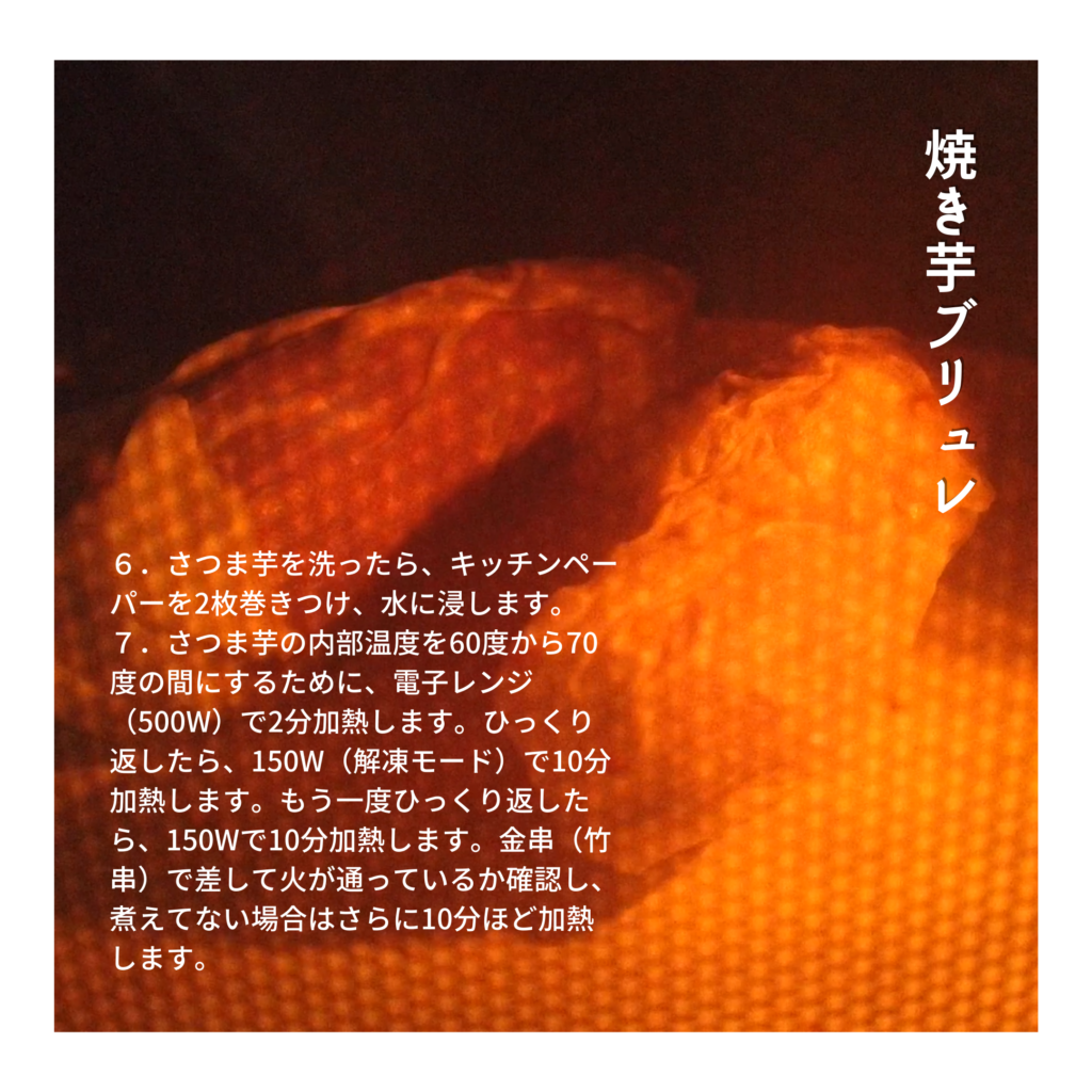 【焼き芋（壺芋）ブリュレの作り方】６．さつま芋を洗ったら、キッチンペーパーを2枚巻きつけ、水に浸します。 ７．さつま芋の内部温度を60度から70度の間にするために、電子レンジ（500W）で2分加熱します。ひっくり返したら、150W（解凍モード）で10分加熱します。もう一度ひっくり返したら、150W（解凍モード）で10分加熱します。金串（竹串）で差して火が通っているか確認し、煮えてない場合はさらに10分ほど加熱します。